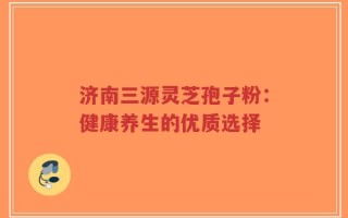 济南三源灵芝孢子粉：健康养生的优质选择