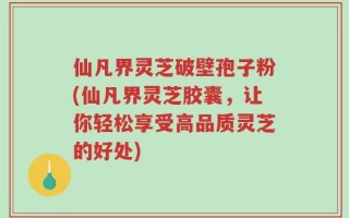 仙凡界灵芝破壁孢子粉(仙凡界灵芝胶囊，让你轻松享受高品质灵芝的好处)