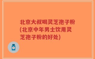 北京大叔喝灵芝孢子粉(北京中年男士饮用灵芝孢子粉的好处)