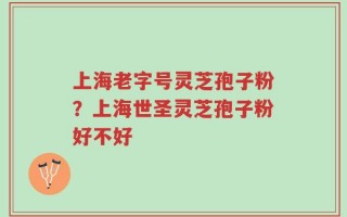 上海老字号灵芝孢子粉？上海世圣灵芝孢子粉好不好