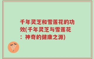 千年灵芝和雪莲花的功效(千年灵芝与雪莲花：神奇的健康之源)
