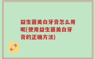 益生菌美白牙膏怎么用呢(使用益生菌美白牙膏的正确方法)