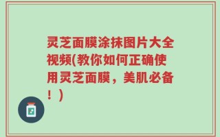 灵芝面膜涂抹图片大全视频(教你如何正确使用灵芝面膜，美肌必备！)