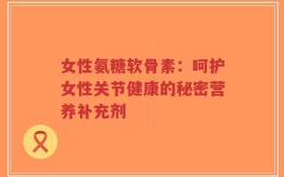 女性氨糖软骨素：呵护女性关节健康的秘密营养补充剂