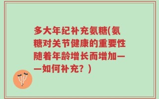 多大年纪补充氨糖(氨糖对关节健康的重要性随着年龄增长而增加——如何补充？)