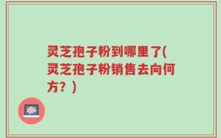灵芝孢子粉到哪里了(灵芝孢子粉销售去向何方？)