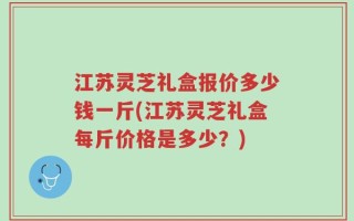 江苏灵芝礼盒报价多少钱一斤(江苏灵芝礼盒每斤价格是多少？)