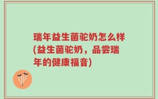 瑞年益生菌驼奶怎么样(益生菌驼奶，品尝瑞年的健康福音)