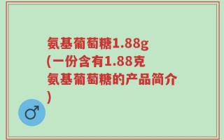 氨基葡萄糖1.88g(一份含有1.88克氨基葡萄糖的产品简介)