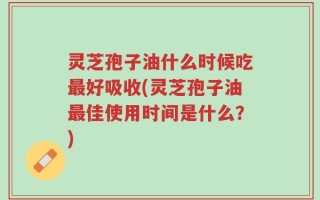 灵芝孢子油什么时候吃最好吸收(灵芝孢子油最佳使用时间是什么？)