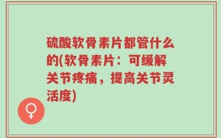 硫酸软骨素片都管什么的(软骨素片：可缓解关节疼痛，提高关节灵活度)