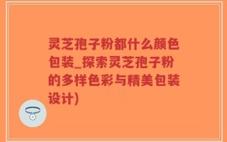 灵芝孢子粉都什么颜色包装_探索灵芝孢子粉的多样色彩与精美包装设计)