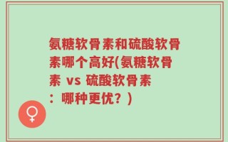 氨糖软骨素和硫酸软骨素哪个高好(氨糖软骨素 vs 硫酸软骨素：哪种更优？)