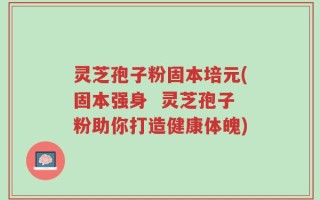 灵芝孢子粉固本培元(固本强身  灵芝孢子粉助你打造健康体魄)