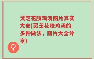 灵芝花胶鸡汤图片真实大全(灵芝花胶鸡汤的多种做法，图片大全分享)