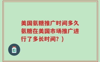 美国氨糖推广时间多久氨糖在美国市场推广进行了多长时间？)