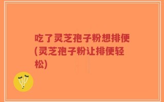 吃了灵芝孢子粉想排便(灵芝孢子粉让排便轻松)