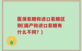 医保氨糖和进口氨糖区别(国产和进口氨糖有什么不同？)