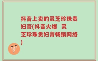 抖音上卖的灵芝珍珠贵妇膏(抖音火爆  灵芝珍珠贵妇膏畅销网络)