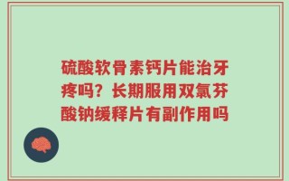 硫酸软骨素钙片能治牙疼吗？长期服用双氯芬酸钠缓释片有副作用吗