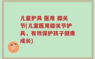 儿童护具 医用 膝关节(儿童医用膝关节护具，有效保护孩子健康成长)