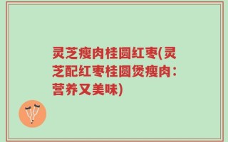 灵芝瘦肉桂圆红枣(灵芝配红枣桂圆煲瘦肉：营养又美味)