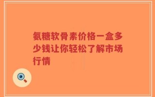 氨糖软骨素价格一盒多少钱让你轻松了解市场行情