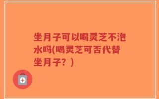 坐月子可以喝灵芝不泡水吗(喝灵芝可否代替坐月子？)