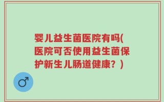 婴儿益生菌医院有吗(医院可否使用益生菌保护新生儿肠道健康？)