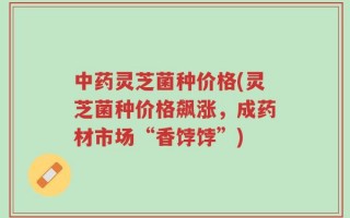 中药灵芝菌种价格(灵芝菌种价格飙涨，成药材市场“香饽饽”)