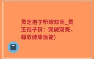 灵芝孢子粉破双壳_灵芝孢子粉：突破双壳，释放健康潜能)