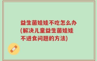 益生菌娃娃不吃怎么办(解决儿童益生菌娃娃不进食问题的方法)
