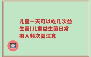 儿童一天可以吃几次益生菌(儿童益生菌日常摄入频次需注意