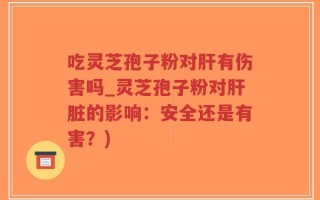 吃灵芝孢子粉对肝有伤害吗_灵芝孢子粉对肝脏的影响：安全还是有害？)