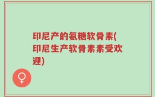 印尼产的氨糖软骨素(印尼生产软骨素素受欢迎)