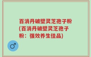 百消丹破壁灵芝孢子粉(百消丹破壁灵芝孢子粉：强效养生佳品)