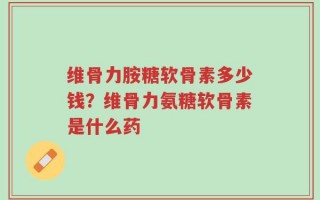 维骨力胺糖软骨素多少钱？维骨力氨糖软骨素是什么药