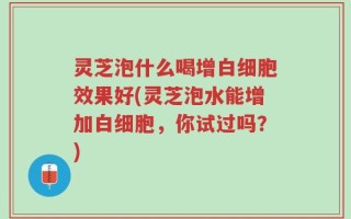 灵芝泡什么喝增白细胞效果好(灵芝泡水能增加白细胞，你试过吗？)