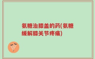 氨糖治膝盖的药(氨糖缓解膝关节疼痛)