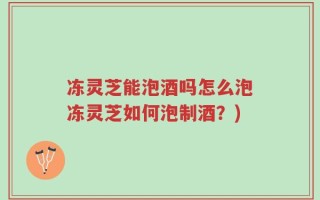 冻灵芝能泡酒吗怎么泡冻灵芝如何泡制酒？)