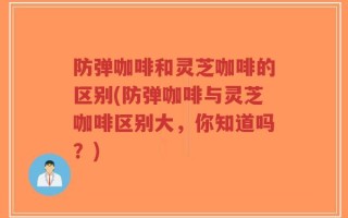 防弹咖啡和灵芝咖啡的区别(防弹咖啡与灵芝咖啡区别大，你知道吗？)