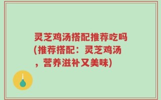 灵芝鸡汤搭配推荐吃吗(推荐搭配：灵芝鸡汤，营养滋补又美味)