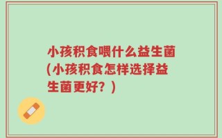 小孩积食喂什么益生菌(小孩积食怎样选择益生菌更好？)