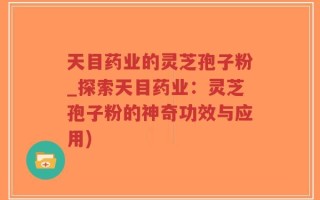 天目药业的灵芝孢子粉_探索天目药业：灵芝孢子粉的神奇功效与应用)