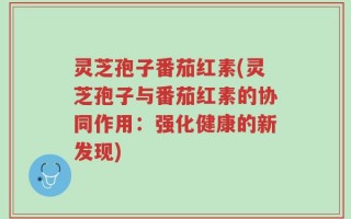 灵芝孢子番茄红素(灵芝孢子与番茄红素的协同作用：强化健康的新发现)