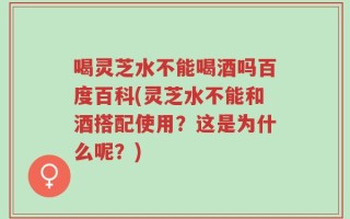 喝灵芝水不能喝酒吗百度百科(灵芝水不能和酒搭配使用？这是为什么呢？)