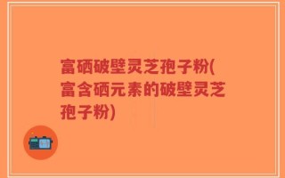 富硒破壁灵芝孢子粉(富含硒元素的破壁灵芝孢子粉)