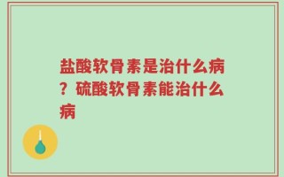 盐酸软骨素是治什么病？硫酸软骨素能治什么病