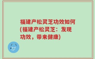福建产松灵芝功效如何(福建产松灵芝：发现功效，带来健康)
