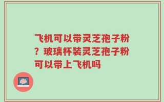 飞机可以带灵芝孢子粉？玻璃杯装灵芝孢子粉可以带上飞机吗